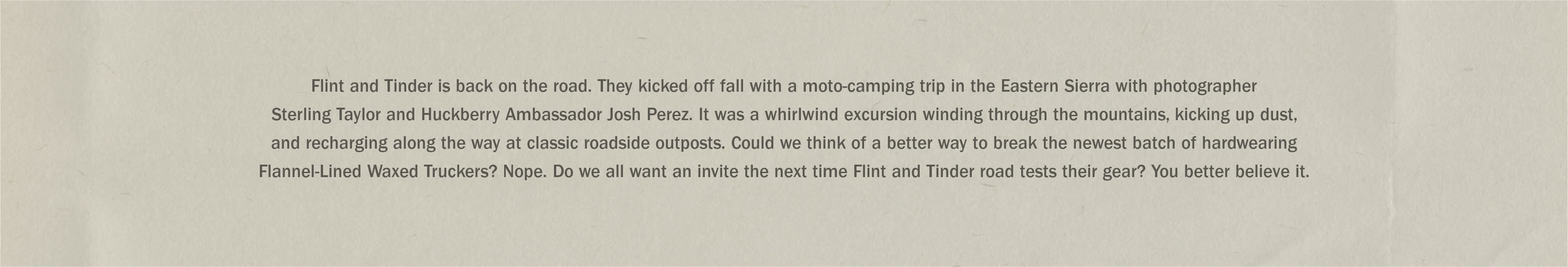 Flint and Tinder is back on the road. They kicked off fall with a moto-camping trip in the Eastern Sierra with photographer Sterling Taylor and Huckberry Ambassador Josh Perez.
